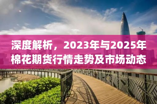 深度解析,2023年與2025年棉花期貨行情走勢及市場動態