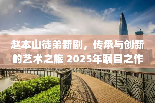 趙本山徒弟新劇,傳承與創新的藝術之旅 2025年矚目之作
