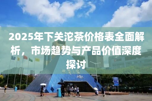 2025年下關(guān)沱茶價格表全面解析,市場趨勢與產(chǎn)品價值深度探討