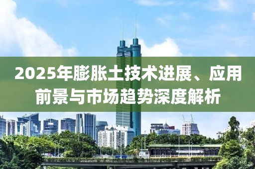 2025年膨脹土技術進展、應用前景與市場趨勢深度解析