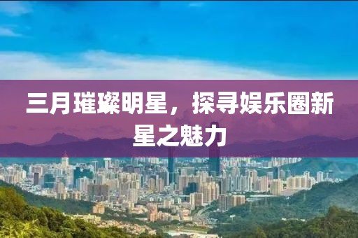 三月璀璨明星,探尋娛樂圈新星之魅力
