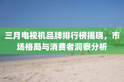 三月電視機品牌排行榜揭曉,市場格局與消費者洞察分析