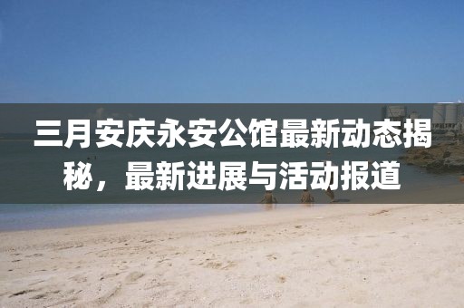 三月安慶永安公館最新動(dòng)態(tài)揭秘,最新進(jìn)展與活動(dòng)報(bào)道