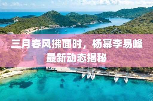 三月春風(fēng)拂面時(shí),楊冪李易峰最新動(dòng)態(tài)揭秘