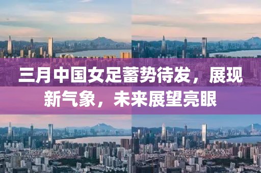 三月中國(guó)女足蓄勢(shì)待發(fā),展現(xiàn)新氣象,未來(lái)展望亮眼