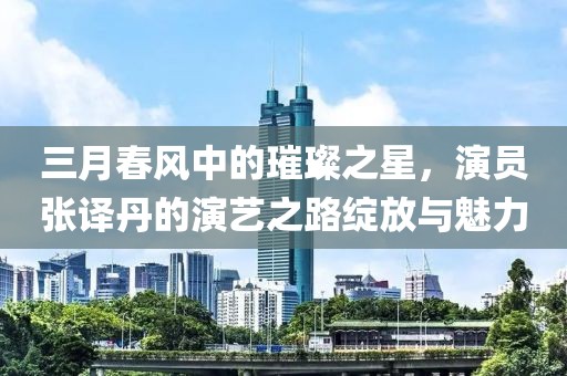 三月春風中的璀璨之星,演員張譯丹的演藝之路綻放與魅力