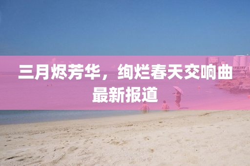 三月燼芳華,絢爛春天交響曲最新報道