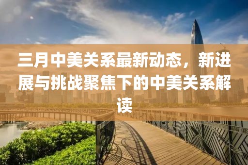 三月中美關(guān)系最新動態(tài),新進展與挑戰(zhàn)聚焦下的中美關(guān)系解讀
