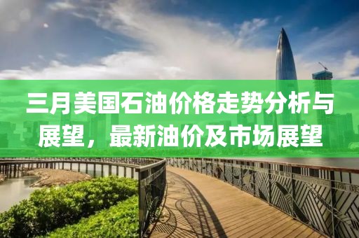 三月美國石油價格走勢分析與展望,最新油價及市場展望