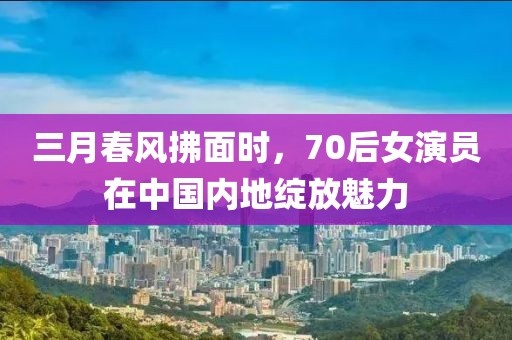 三月春風拂面時,70后女演員在中國內地綻放魅力