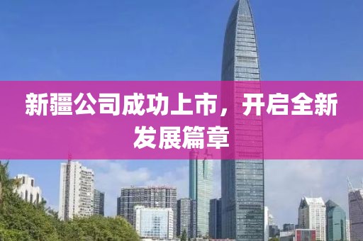 新疆公司成功上市,開啟全新發(fā)展篇章