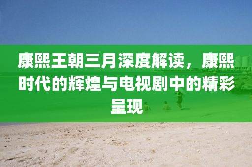 康熙王朝三月深度解讀,康熙時(shí)代的輝煌與電視劇中的精彩呈現(xiàn)