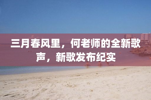 三月春風(fēng)里,何老師的全新歌聲,新歌發(fā)布紀(jì)實(shí)