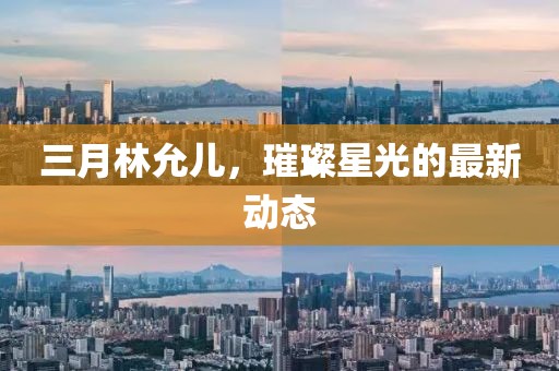 三月林允兒,璀璨星光的最新動態(tài)