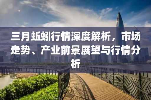 三月蚯蚓行情深度解析，市場走勢、產(chǎn)業(yè)前景展望與行情分析