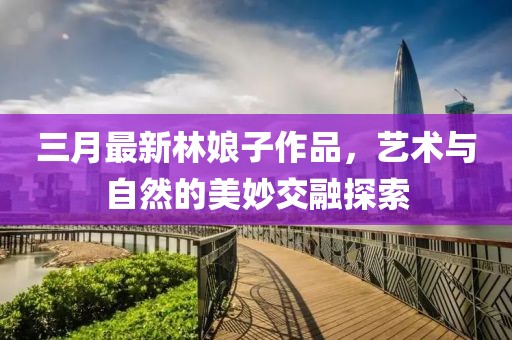 三月最新林娘子作品,藝術與自然的美妙交融探索