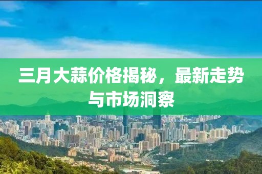 三月大蒜價格揭秘,最新走勢與市場洞察