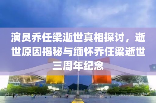 演員喬任梁逝世真相探討,逝世原因揭秘與緬懷喬任梁逝世三周年紀(jì)念