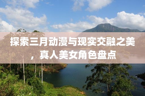 探索三月動漫與現實交融之美,真人美女角色盤點