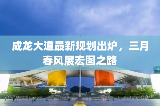 成龍大道最新規(guī)劃出爐,三月春風(fēng)展宏圖之路