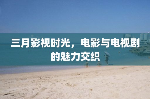 三月影視時(shí)光,電影與電視劇的魅力交織