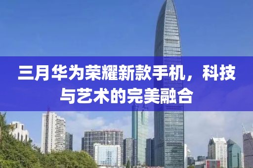 三月華為榮耀新款手機，科技與藝術的完美融合