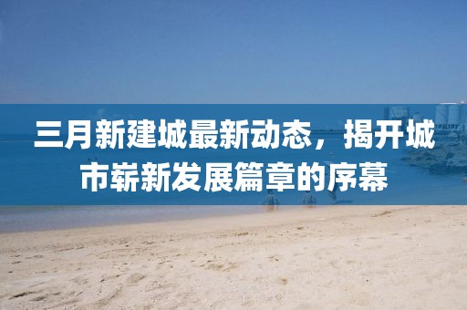 三月新建城最新動態，揭開城市嶄新發展篇章的序幕