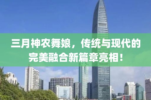 三月神農(nóng)舞娘,傳統(tǒng)與現(xiàn)代的完美融合新篇章亮相!