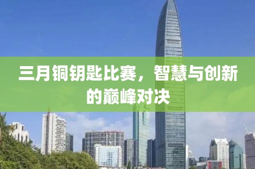 三月銅鑰匙比賽,智慧與創新的巔峰對決