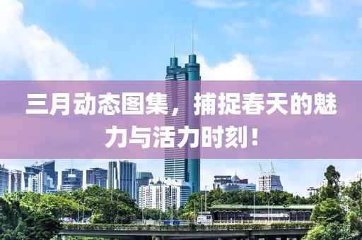 三月動(dòng)態(tài)圖集,捕捉春天的魅力與活力時(shí)刻!