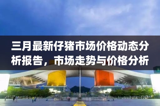 三月最新仔豬市場價格動態分析報告,市場走勢與價格分析