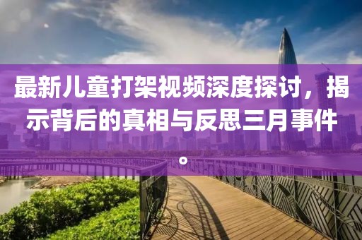 最新兒童打架視頻深度探討,揭示背后的真相與反思三月事件。