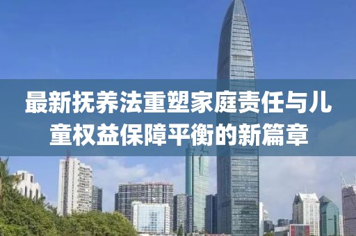 最新?lián)狃B(yǎng)法重塑家庭責(zé)任與兒童權(quán)益保障平衡的新篇章