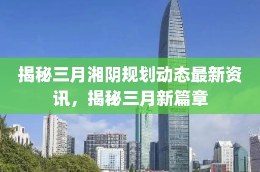 揭秘三月湘陰規(guī)劃動態(tài)最新資訊,揭秘三月新篇章