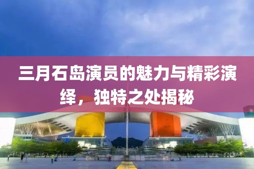 三月石島演員的魅力與精彩演繹,獨(dú)特之處揭秘