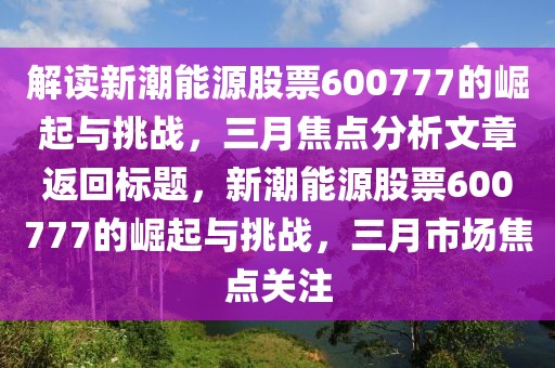 解讀新潮能源股票600777的崛起與挑戰(zhàn),三月焦點(diǎn)分析文章返回標(biāo)題,新潮能源股票600777的崛起與挑戰(zhàn),三月市場(chǎng)焦點(diǎn)關(guān)注
