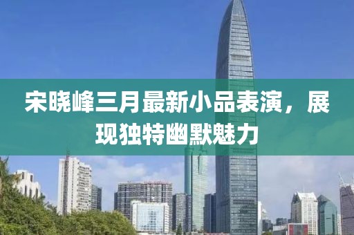 宋曉峰三月最新小品表演,展現(xiàn)獨特幽默魅力