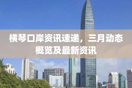 橫琴口岸資訊速遞,三月動態(tài)概覽及最新資訊