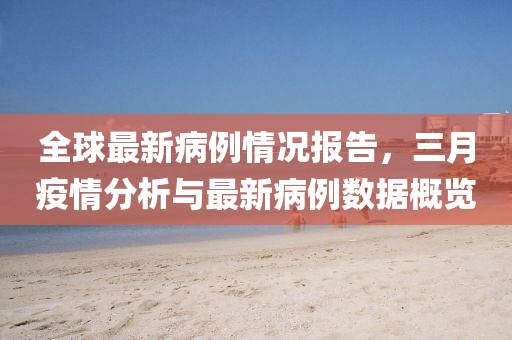 全球最新病例情況報告,三月疫情分析與最新病例數據概覽