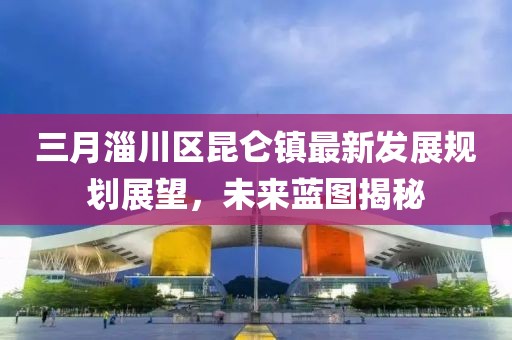 三月淄川區(qū)昆侖鎮(zhèn)最新發(fā)展規(guī)劃展望,未來藍圖揭秘