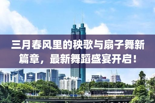 三月春風里的秧歌與扇子舞新篇章,最新舞蹈盛宴開啟!