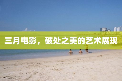 三月電影,破處之美的藝術(shù)展現(xiàn)