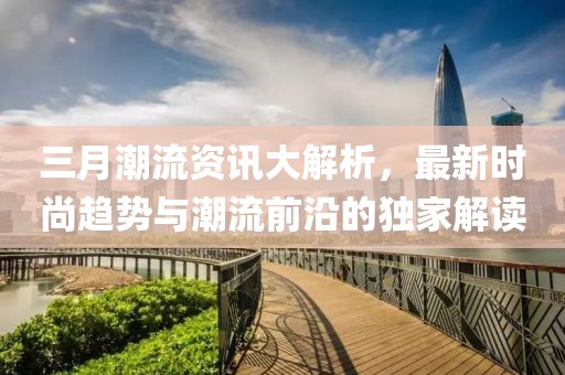 三月潮流資訊大解析,最新時尚趨勢與潮流前沿的獨家解讀