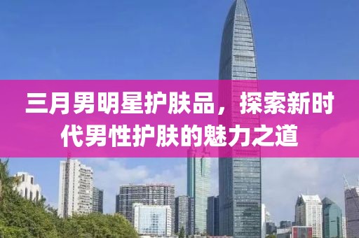 三月男明星護膚品,探索新時代男性護膚的魅力之道