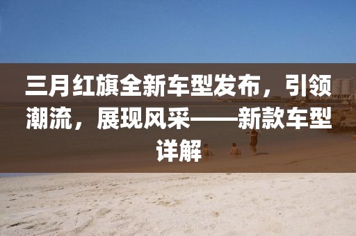 三月紅旗全新車型發布,引領潮流,展現風采——新款車型詳解