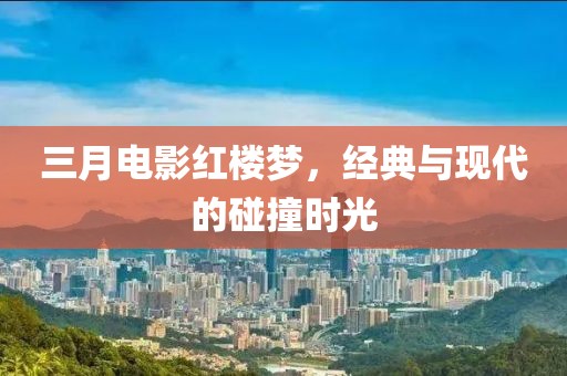 三月電影紅樓夢,經(jīng)典與現(xiàn)代的碰撞時光