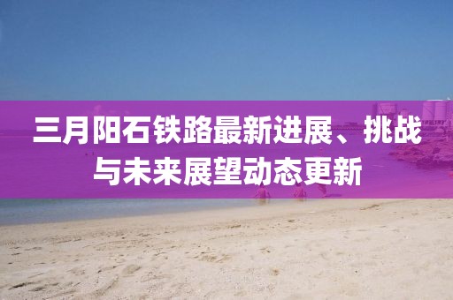 三月陽石鐵路最新進展、挑戰與未來展望動態更新