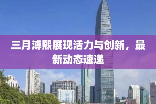三月溥熙展現活力與創新,最新動態速遞