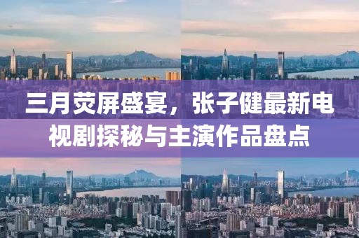 三月熒屏盛宴,張子健最新電視劇探秘與主演作品盤點