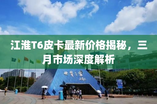 江淮T6皮卡最新價格揭秘,三月市場深度解析